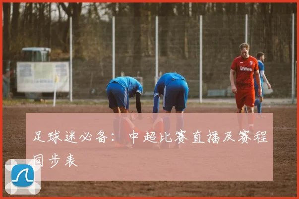 足球迷必备：中超比赛直播及赛程同步表