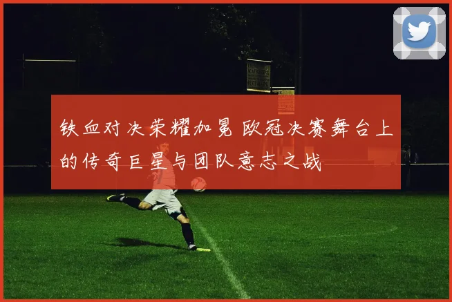 铁血对决荣耀加冕 欧冠决赛舞台上的传奇巨星与团队意志之战