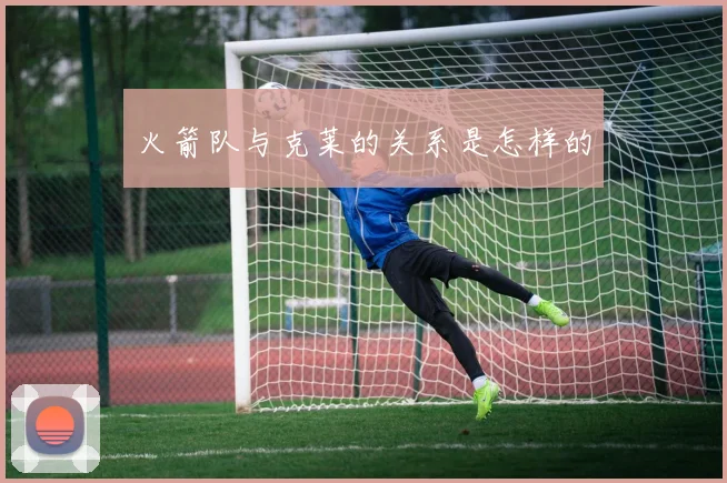 火箭队与克莱的关系是怎样的