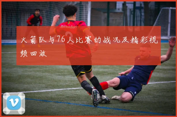 火箭队与76人比赛的战况及精彩视频回放