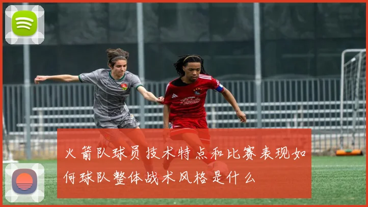 火箭队球员技术特点和比赛表现如何球队整体战术风格是什么