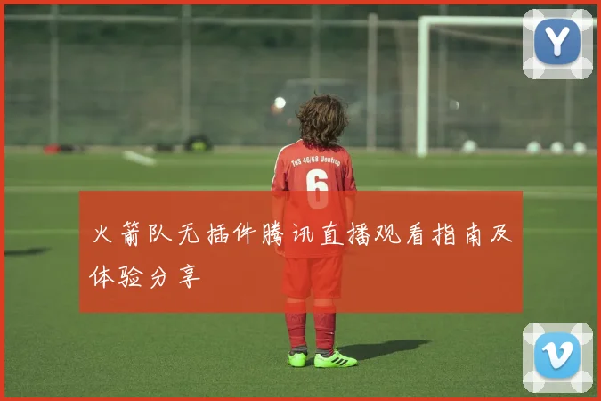 火箭队无插件腾讯直播观看指南及体验分享