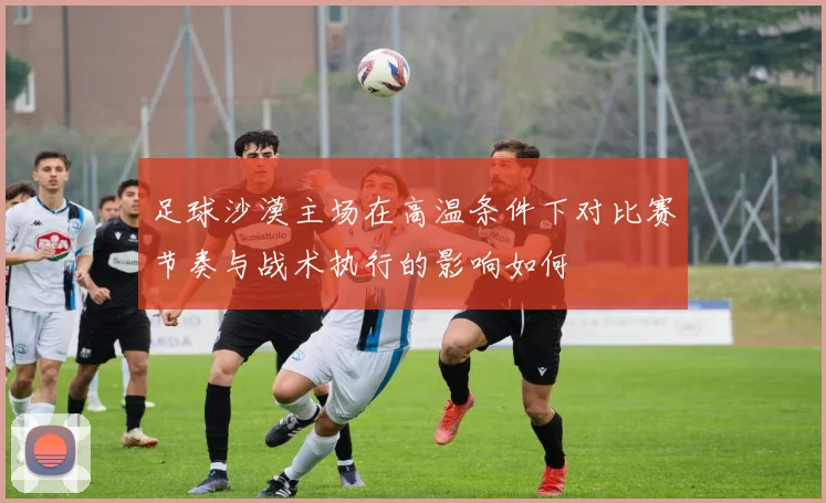 足球沙漠主场在高温条件下对比赛节奏与战术执行的影响如何